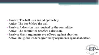 • Passive: The ball was kicked by the boy.
Active: The boy kicked the ball.
• Passive: A decision was reached by the committee.
Active: The committee reached a decision.
• Passive: Many arguments are offered against abortion.
Active: Religious leaders offer many arguments against abortion.
Educational Platform by AD
195
 
