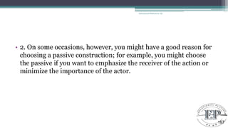 • 2. On some occasions, however, you might have a good reason for
choosing a passive construction; for example, you might choose
the passive if you want to emphasize the receiver of the action or
minimize the importance of the actor.
Educational Platform by AD
197
 