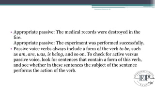 • Appropriate passive: The medical records were destroyed in the
fire.
Appropriate passive: The experiment was performed successfully.
• Passive voice verbs always include a form of the verb to be, such
as am, are, was, is being, and so on. To check for active versus
passive voice, look for sentences that contain a form of this verb,
and see whether in these sentences the subject of the sentence
performs the action of the verb.
Educational Platform by AD
198
 