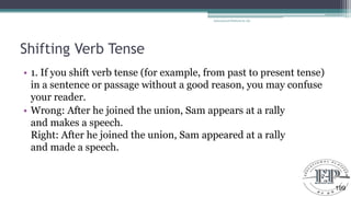 Shifting Verb Tense
• 1. If you shift verb tense (for example, from past to present tense)
in a sentence or passage without a good reason, you may confuse
your reader.
• Wrong: After he joined the union, Sam appears at a rally
and makes a speech.
Right: After he joined the union, Sam appeared at a rally
and made a speech.
Educational Platform by AD
199
 