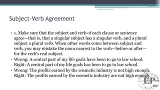 Subject-Verb Agreement
• 1. Make sure that the subject and verb of each clause or sentence
agree—that is, that a singular subject has a singular verb, and a plural
subject a plural verb. When other words come between subject and
verb, you may mistake the noun nearest to the verb—before or after—
for the verb's real subject.
• Wrong: A central part of my life goals have been to go to law school.
Right: A central part of my life goals has been to go to law school.
• Wrong: The profits earned by the cosmetic industry is not high enough.
Right: The profits earned by the cosmetic industry are not high enough.
Educational Platform by AD
200
 
