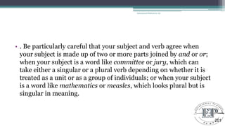 • . Be particularly careful that your subject and verb agree when
your subject is made up of two or more parts joined by and or or;
when your subject is a word like committee or jury, which can
take either a singular or a plural verb depending on whether it is
treated as a unit or as a group of individuals; or when your subject
is a word like mathematics or measles, which looks plural but is
singular in meaning.
Educational Platform by AD
201
 