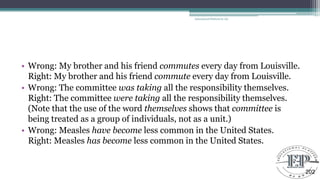 • Wrong: My brother and his friend commutes every day from Louisville.
Right: My brother and his friend commute every day from Louisville.
• Wrong: The committee was taking all the responsibility themselves.
Right: The committee were taking all the responsibility themselves.
(Note that the use of the word themselves shows that committee is
being treated as a group of individuals, not as a unit.)
• Wrong: Measles have become less common in the United States.
Right: Measles has become less common in the United States.
Educational Platform by AD
202
 
