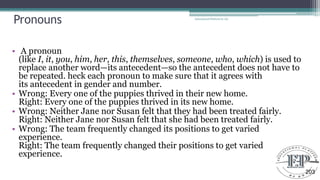 Pronouns
• A pronoun
(like I, it, you, him, her, this, themselves, someone, who, which) is used to
replace another word—its antecedent—so the antecedent does not have to
be repeated. heck each pronoun to make sure that it agrees with
its antecedent in gender and number.
• Wrong: Every one of the puppies thrived in their new home.
Right: Every one of the puppies thrived in its new home.
• Wrong: Neither Jane nor Susan felt that they had been treated fairly.
Right: Neither Jane nor Susan felt that she had been treated fairly.
• Wrong: The team frequently changed its positions to get varied
experience.
Right: The team frequently changed their positions to get varied
experience.
Educational Platform by AD
203
 