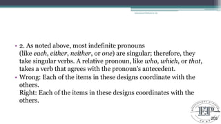 • 2. As noted above, most indefinite pronouns
(like each, either, neither, or one) are singular; therefore, they
take singular verbs. A relative pronoun, like who, which, or that,
takes a verb that agrees with the pronoun's antecedent.
• Wrong: Each of the items in these designs coordinate with the
others.
Right: Each of the items in these designs coordinates with the
others.
Educational Platform by AD
205
 