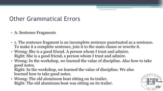 Other Grammatical Errors
• A: Sentence Fragments
• 1. The sentence fragment is an incomplete sentence punctuated as a sentence.
To make it a complete sentence, join it to the main clause or rewrite it.
• Wrong: She is a good friend. A person whom I trust and admire.
Right: She is a good friend, a person whom I trust and admire.
• Wrong: In the workshop, we learned the value of discipline. Also how to take
good notes.
Right: In the workshop, we learned the value of discipline. We also
learned how to take good notes.
• Wrong: The old aluminum boat sitting on its trailer.
Right: The old aluminum boat was sitting on its trailer.
Educational Platform by AD
206
 