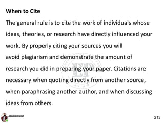 When to Cite
The general rule is to cite the work of individuals whose
ideas, theories, or research have directly influenced your
work. By properly citing your sources you will
avoid plagiarism and demonstrate the amount of
research you did in preparing your paper. Citations are
necessary when quoting directly from another source,
when paraphrasing another author, and when discussing
ideas from others.
213
 