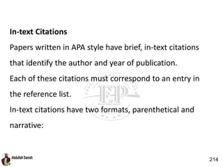 In-text Citations
Papers written in APA style have brief, in-text citations
that identify the author and year of publication.
Each of these citations must correspond to an entry in
the reference list.
In-text citations have two formats, parenthetical and
narrative:
214
 