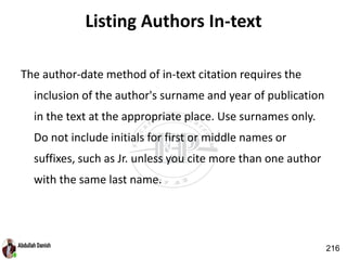 Listing Authors In-text
The author-date method of in-text citation requires the
inclusion of the author's surname and year of publication
in the text at the appropriate place. Use surnames only.
Do not include initials for first or middle names or
suffixes, such as Jr. unless you cite more than one author
with the same last name.
216
 