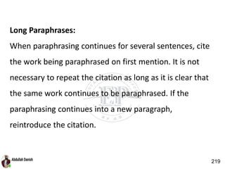 Long Paraphrases:
When paraphrasing continues for several sentences, cite
the work being paraphrased on first mention. It is not
necessary to repeat the citation as long as it is clear that
the same work continues to be paraphrased. If the
paraphrasing continues into a new paragraph,
reintroduce the citation.
219
 