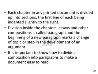 • Each chapter in any printed document is divided
up into sections, the first line of each being
indented slightly to the right.
• Division inside the chapters, essays and other
compositions is called paragraph and the
beginning of a new paragraph marks a change
of topic or step in the development of an
argument
• It is important to know how to divide a
composition into paragraphs to make a
document easy to read
22
 