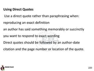 Using Direct Quotes
Use a direct quote rather than paraphrasing when:
reproducing an exact definition
an author has said something memorably or succinctly
you want to respond to exact wording
Direct quotes should be followed by an author-date
citation and the page number or location of the quote.
220
 