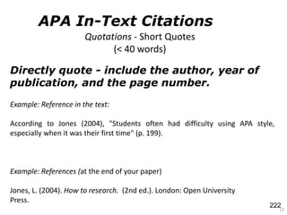 Directly quote - include the author, year of
publication, and the page number.
12
Example: References (at the end of your paper)
Jones, L. (2004). How to research. (2nd ed.). London: Open University
Press.
Quotations - Short Quotes
(< 40 words)
Example: Reference in the text:
According to Jones (2004), "Students often had difficulty using APA style,
especially when it was their first time" (p. 199).
APA In-Text Citations
222
 