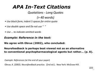 Example: Reference in the text:
We agree with Obrue (2002), who concluded:
Neurofeedback is perhaps best viewed not as an alternative
to conventional psychopharmacological agents but rather… (p. 8).
13
Example: References (at the end of your paper)
Obrue, K. (2002). Neurofeedback practice. (2nd ed.). New York: McGraw-Hill.
Quotations - Long Quotes
(> 40 words)
• Use block form, indent 5 spaces for entire quote
• Use double space and Do not use “ ”
• Use … to indicate omitted words
APA In-Text Citations
223
 