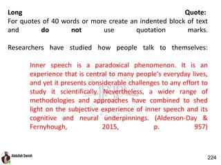 Long Quote:
For quotes of 40 words or more create an indented block of text
and do not use quotation marks.
Researchers have studied how people talk to themselves:
Inner speech is a paradoxical phenomenon. It is an
experience that is central to many people's everyday lives,
and yet it presents considerable challenges to any effort to
study it scientifically. Nevertheless, a wider range of
methodologies and approaches have combined to shed
light on the subjective experience of inner speech and its
cognitive and neural underpinnings. (Alderson-Day &
Fernyhough, 2015, p. 957)
224
 