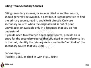 Citing from Secondary Sources
Citing secondary sources, or sources cited in another source,
should generally be avoided. If possible, it is good practice to find
the primary source, read it, and cite it directly. Only use
secondary sources when the original work is out of print,
unavailable, or available only in a language that you do not
understand.
If you do need to reference a secondary source, provide an in
entry for the secondary source that you used in the reference list.
In the text, identify the primary source and write "as cited in" the
secondary source that you used.
For example:
(Rabbitt, 1982, as cited in Lyon et al., 2014)
225
 