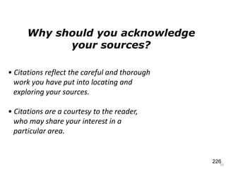 16
• Citations reflect the careful and thorough
work you have put into locating and
exploring your sources.
• Citations are a courtesy to the reader,
who may share your interest in a
particular area.
Why should you acknowledge
your sources?
226
 