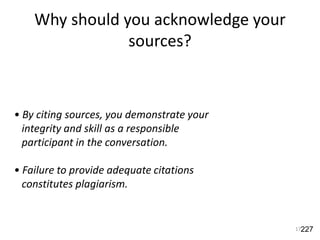 Why should you acknowledge your
sources?
17
• By citing sources, you demonstrate your
integrity and skill as a responsible
participant in the conversation.
• Failure to provide adequate citations
constitutes plagiarism.
227
 