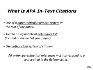 What is APA In-Text Citations
19
• Use of a parenthetical reference system in
the text of the paper.
All in-text parenthetical references must correspond to a
source cited in the References list.
• Tied to an alphabetical References list
(located at the end of your paper)
• Use author-date system of citation
229
 
