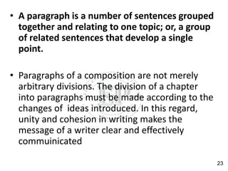 • A paragraph is a number of sentences grouped
together and relating to one topic; or, a group
of related sentences that develop a single
point.
• Paragraphs of a composition are not merely
arbitrary divisions. The division of a chapter
into paragraphs must be made according to the
changes of ideas introduced. In this regard,
unity and cohesion in writing makes the
message of a writer clear and effectively
commuinicated
23
 