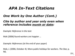 One Work by One Author (Cont.)
Cite by author and year only even when
reference includes month or date:
21
Example: References (at the end of your paper)
Mak, J. (2006, October 4). More public holidays for workers. The Star, p.
N6.
Example: Reference in the text:
Mak (2006) found workers are happier …
APA In-Text Citations
231
 