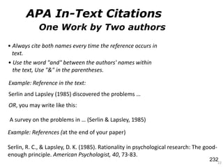 One Work by Two authors
22
Example: References (at the end of your paper)
Serlin, R. C., & Lapsley, D. K. (1985). Rationality in psychological research: The good-
enough principle. American Psychologist, 40, 73-83.
Example: Reference in the text:
Serlin and Lapsley (1985) discovered the problems …
OR, you may write like this:
• Always cite both names every time the reference occurs in
text.
• Use the word "and" between the authors' names within
the text, Use "&" in the parentheses.
A survey on the problems in … (Serlin & Lapsley, 1985)
APA In-Text Citations
232
 