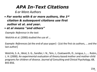 • For works with 6 or more authors, the 1st
citation & subsequent citations use first
author et al. and year.
• et al means “and others”
24
Example: References (at the end of your paper) - *List the first six authors, … and the
last author]
Wolchik, S. A., West, S. G., Sandler, I. N., Tein, J., Coatsworth, D., Lengua, L., … Rubin,
L. H. (2000). An experimental evaluation of theory-based mother and mother-child
programs for children of divorce. Journal of Consulting and Clinical Psychology, 68,
843-856.
Example: Reference in the text:
Wolchik et al. (2000) studied the use of …
6 or More Authors
APA In-Text Citations
234
 