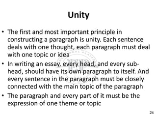 Unity
• The first and most important principle in
constructing a paragraph is unity. Each sentence
deals with one thought, each paragraph must deal
with one topic or idea
• In writing an essay, every head, and every sub-
head, should have its own paragraph to itself. And
every sentence in the paragraph must be closely
connected with the main topic of the paragraph
• The paragraph and every part of it must be the
expression of one theme or topic
24
 