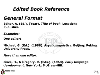 General Format
Editor, A. (Ed.). (Year). Title of book. Location:
Publisher.
Examples:
One editor:
Michael, G. (Ed.). (1988). Psycholinguistics. Beijing: Peking
University Press.
More than one editor:
Grice, H., & Gregory, R. (Eds.). (1968). Early language
development. New York: McGraw-Hill.
39
Edited Book Reference
249
 