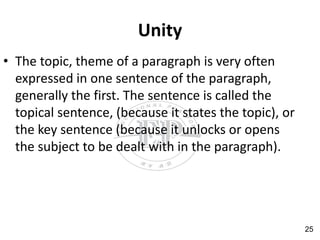 Unity
• The topic, theme of a paragraph is very often
expressed in one sentence of the paragraph,
generally the first. The sentence is called the
topical sentence, (because it states the topic), or
the key sentence (because it unlocks or opens
the subject to be dealt with in the paragraph).
25
 