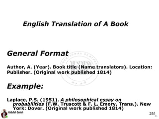 General Format
Author, A. (Year). Book title (Name translators). Location:
Publisher. (Original work published 1814)
Example:
Laplace, P.S. (1951). A philosophical essay on
probabilities (F.W. Truscott & F. L. Emory, Trans.). New
York: Dover. (Original work published 1814)
41
English Translation of A Book
251
 