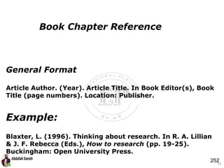General Format
Article Author. (Year). Article Title. In Book Editor(s), Book
Title (page numbers). Location: Publisher.
Example:
Blaxter, L. (1996). Thinking about research. In R. A. Lillian
& J. F. Rebecca (Eds.), How to research (pp. 19-25).
Buckingham: Open University Press.
42
Book Chapter Reference
252
 