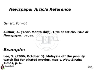 Author, A. (Year, Month Day). Title of article. Title of
Newspaper, pages.
Example:
Lee, S. (2006, October 3). Malaysia off the priority
watch list for pirated movies, music. New Straits
Times, p. 6.
47
Newspaper Article Reference
General Format
257
 