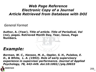 Author, A. (Year). Title of article. Title of Periodical, Vol
(no), pages. Retrieved Month Day, Year, Issue, Page
Numbers.
Example:
Borman, W. C., Hanson, M. A., Oppler, S. H., Pulakos, E.
D., & White, L. A. (1993). Role of early supervisory
experience in supervisor performance. Journal of Applied
Psychology, 78, 443-449. doi:10:1002//piq.20033
49
Web Page Reference
Electronic Copy of a Journal
Article Retrieved from Database with DOI
General Format
259
 