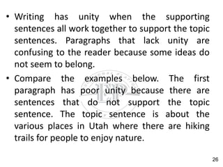 • Writing has unity when the supporting
sentences all work together to support the topic
sentences. Paragraphs that lack unity are
confusing to the reader because some ideas do
not seem to belong.
• Compare the examples below. The first
paragraph has poor unity because there are
sentences that do not support the topic
sentence. The topic sentence is about the
various places in Utah where there are hiking
trails for people to enjoy nature.
26
 