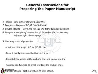 52
General Instructions for
Preparing the Paper Manuscript
1. Paper – One side of standard-sized (A4)
2. Typeface – Preferred 12-pt Times Roman
3. Double-spacing – leave one full-size line blank between each line
4. Margins – margins of at least 1 in. (2.54 cm) at the top, bottom,
left and right of every page.
5. Line length and alignment –
- maximum line length 6.5 in. (16.51 cm).
- Do not justify lines, use the flush-left style
- Do not divide words at the end of a line, and do not use the
hyphenation function to break words at the ends of lines.
6. Number of lines – Not more than 27 lines of text. 262
 