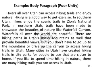 Example: Body Paragraph (Poor Unity)
Hikers all over Utah can access hiking trails and enjoy
nature. Hiking is a good way to get exercise. In southern
Utah, hikers enjoy the scenic trails in Zion’s National
Park. In northern Utah, trails have been made to
showcase the beauties of nature like Waterfall Canyon.
Waterfalls all over the world are beautiful. There are
hiking paths in Utah’s Rocky Mountains as well that
provide beautiful views. But you don’t have to go up to
the mountains or drive up the canyon to access hiking
trails in Utah. Many cities in Utah have created hiking
trails in city parks for people to use that are closer to
home. If you like to spend time hiking in nature, there
are many hiking trails you can access in Utah.
27
 