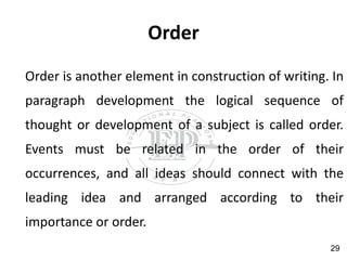 Order
Order is another element in construction of writing. In
paragraph development the logical sequence of
thought or development of a subject is called order.
Events must be related in the order of their
occurrences, and all ideas should connect with the
leading idea and arranged according to their
importance or order.
29
 