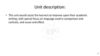 Unit description:
• This unit would assist the learners to improve upon their academic
writing, with special focus on language used in comparison and
contrast, and cause and effect.
3
 