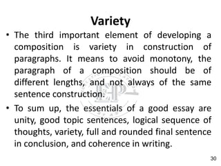 Variety
• The third important element of developing a
composition is variety in construction of
paragraphs. It means to avoid monotony, the
paragraph of a composition should be of
different lengths, and not always of the same
sentence construction.
• To sum up, the essentials of a good essay are
unity, good topic sentences, logical sequence of
thoughts, variety, full and rounded final sentence
in conclusion, and coherence in writing.
30
 