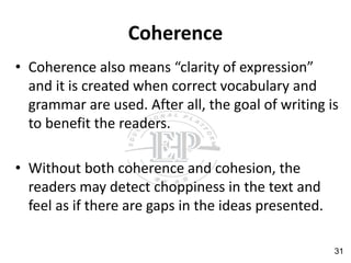 Coherence
• Coherence also means “clarity of expression”
and it is created when correct vocabulary and
grammar are used. After all, the goal of writing is
to benefit the readers.
• Without both coherence and cohesion, the
readers may detect choppiness in the text and
feel as if there are gaps in the ideas presented.
31
 