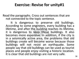 Exercise: Revise for unity#1
Read the paragraphs. Cross out sentences that are
not connected to the topic sentence.
It is dangerous to preserve old buildings.
According to some engineers, every building has a
lifetime, and after the building reaches its lifetime,
it is dangerous to keep those buildings. It also
becomes more expensive. In addition, if the city is
in a seismically active area, the problems that old
buildings create will become worse because those
buildings will not resist an earthquake. Some
people say that old buildings can be used as tourist
places and people enjoy visiting a historic location.
It is clear that old buildings are not very safe.
36
 