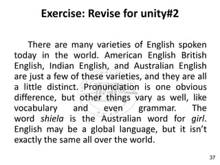 Exercise: Revise for unity#2
There are many varieties of English spoken
today in the world. American English British
English, Indian English, and Australian English
are just a few of these varieties, and they are all
a little distinct. Pronunciation is one obvious
difference, but other things vary as well, like
vocabulary and even grammar. The
word shiela is the Australian word for girl.
English may be a global language, but it isn’t
exactly the same all over the world.
37
 