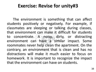 Exercise: Revise for unity#3
The environment is something that can affect
students positively or negatively. For example, if
classmates are sleeping or talking during classes,
that environment can make it difficult for students
to concentrate. A noisy, dirty, or distracting
environment can have a similar impact. Some
roommates never help clean the apartment. On the
contrary, an environment that is clean and has no
distractions will make it much easier to focus on
homework. It is important to recognize the impact
that the environment can have on students.
38
 