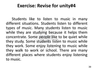 Exercise: Revise for unity#4
Students like to listen to music in many
different situations. Students listen to different
types of music. Many students listen to music
while they are studying because it helps them
concentrate. Some people like to be quiet while
they study. Some students listen to music while
they work. Some enjoy listening to music while
they walk to work or school. There are many
different places where students enjoy listening
to music.
39
 