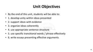Unit Objectives
• By the end of this unit, students will be able to:
• 1. develop unity within ideas presented
• 2. support ideas with evidence
• 3. organize ideas coherently
• 4. use appropriate sentence structure
• 5. use specific transitional words / phrase effectively
• 6. write essays presenting effective arguments
4
 