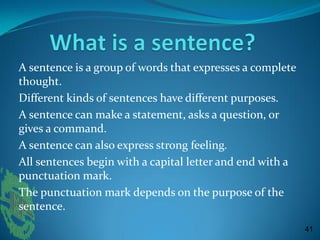 A sentence is a group of words that expresses a complete
thought.
Different kinds of sentences have different purposes.
A sentence can make a statement, asks a question, or
gives a command.
A sentence can also express strong feeling.
All sentences begin with a capital letter and end with a
punctuation mark.
The punctuation mark depends on the purpose of the
sentence.
41
 