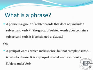 What is a phrase?
 A phrase is a group of related words that does not include a
subject and verb. (If the group of related words does contain a
subject and verb, it is considered a clause.)
OR
 A group of words, which makes sense, but not complete sense,
is called a Phrase. It is a group of related words without a
Subject and a Verb.
43
 