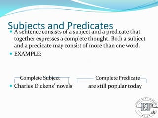 Subjects and Predicates
 A sentence consists of a subject and a predicate that
together expresses a complete thought. Both a subject
and a predicate may consist of more than one word.
 EXAMPLE:
Complete Subject Complete Predicate
 Charles Dickens’ novels are still popular today
45
 