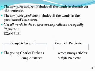  The complete subject includes all the words in the subject
of a sentence.
 The complete predicate includes all the words in the
predicate of a sentence.
 Not all words in the subject or the predicate are equally
important.
EXAMPLE:
Complete Subject Complete Predicate
 The young Charles Dickens wrote many articles.
Simple Subject Simple Predicate
46
 